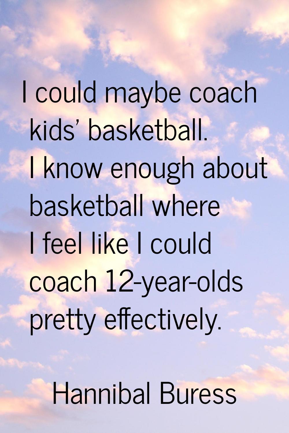 I could maybe coach kids' basketball. I know enough about basketball where I feel like I could coac