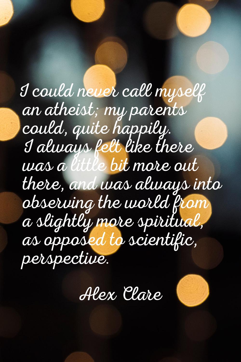 I could never call myself an atheist; my parents could, quite happily. I always felt like there was