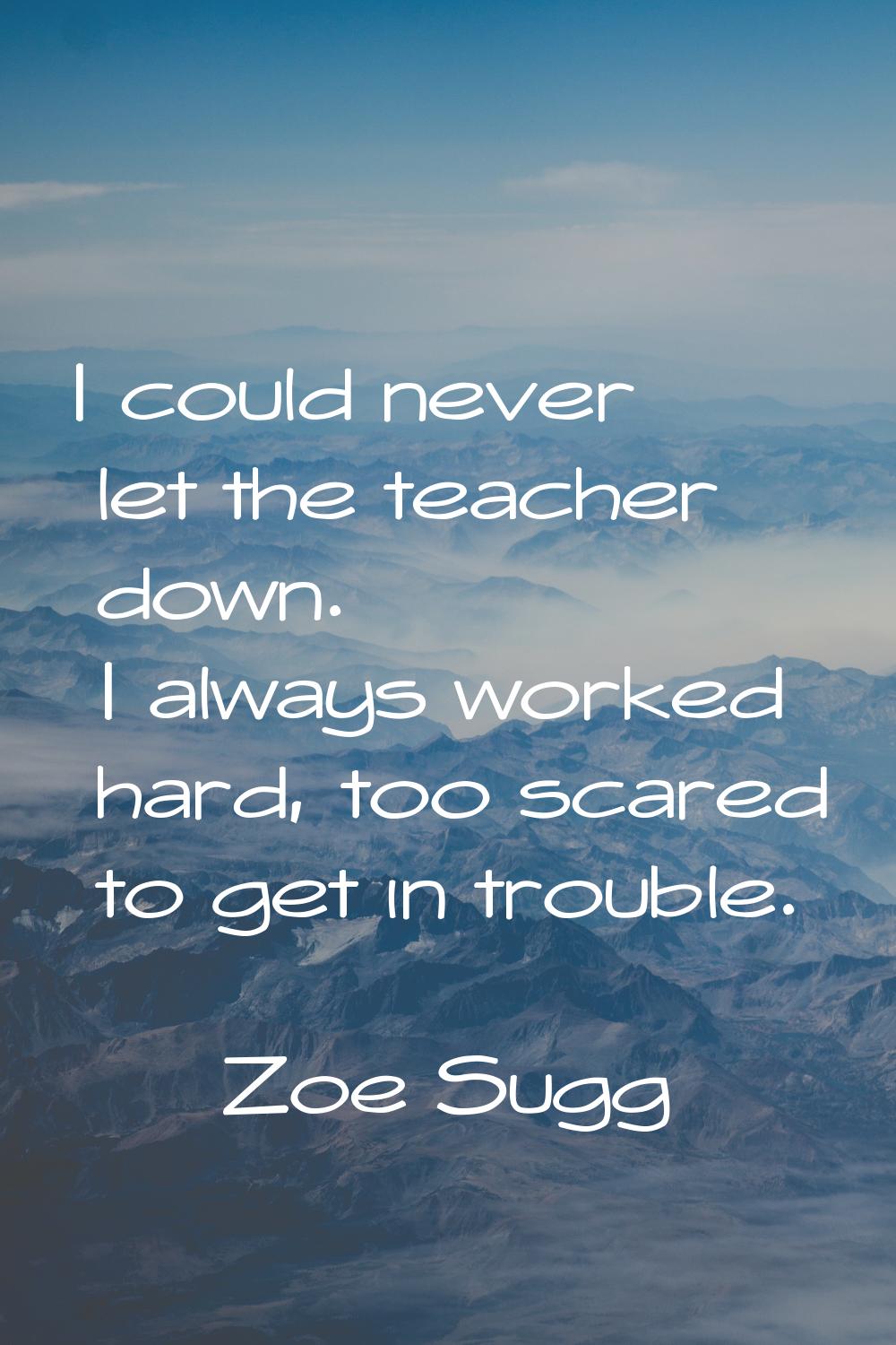 I could never let the teacher down. I always worked hard, too scared to get in trouble.