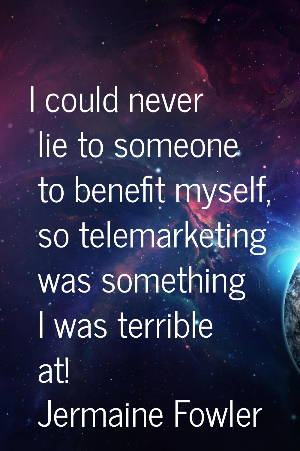 I could never lie to someone to benefit myself, so telemarketing was something I was terrible at!