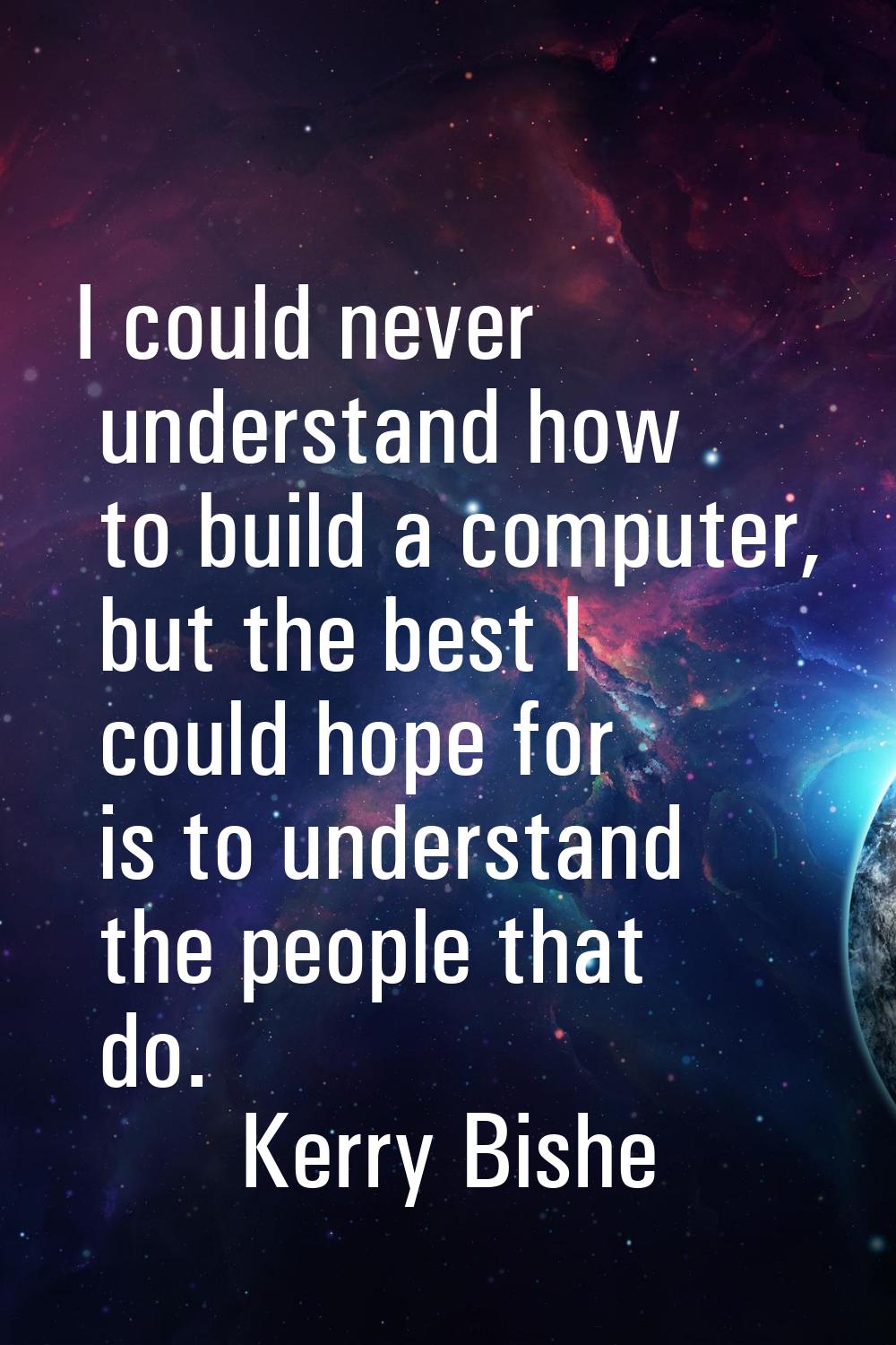I could never understand how to build a computer, but the best I could hope for is to understand th