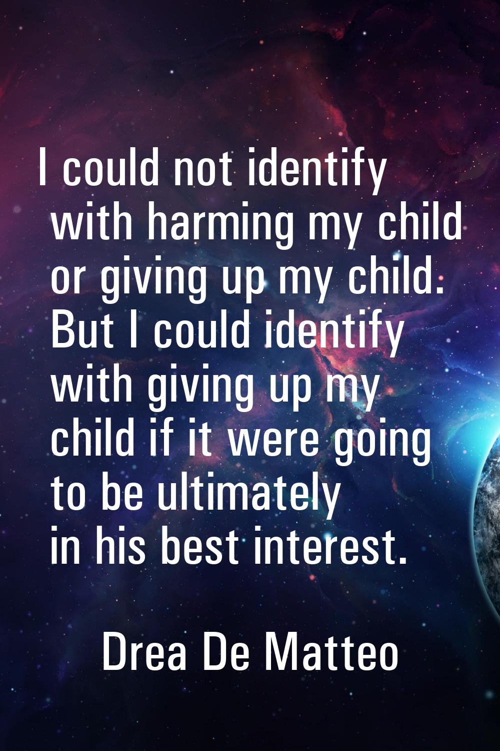 I could not identify with harming my child or giving up my child. But I could identify with giving 