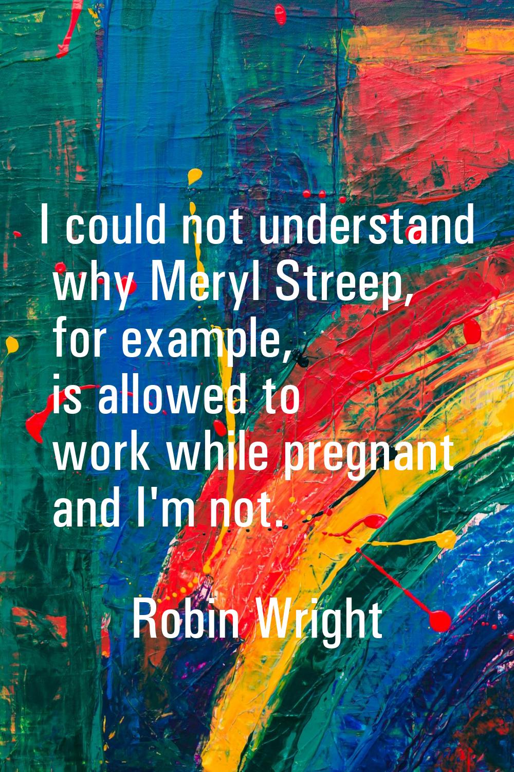 I could not understand why Meryl Streep, for example, is allowed to work while pregnant and I'm not