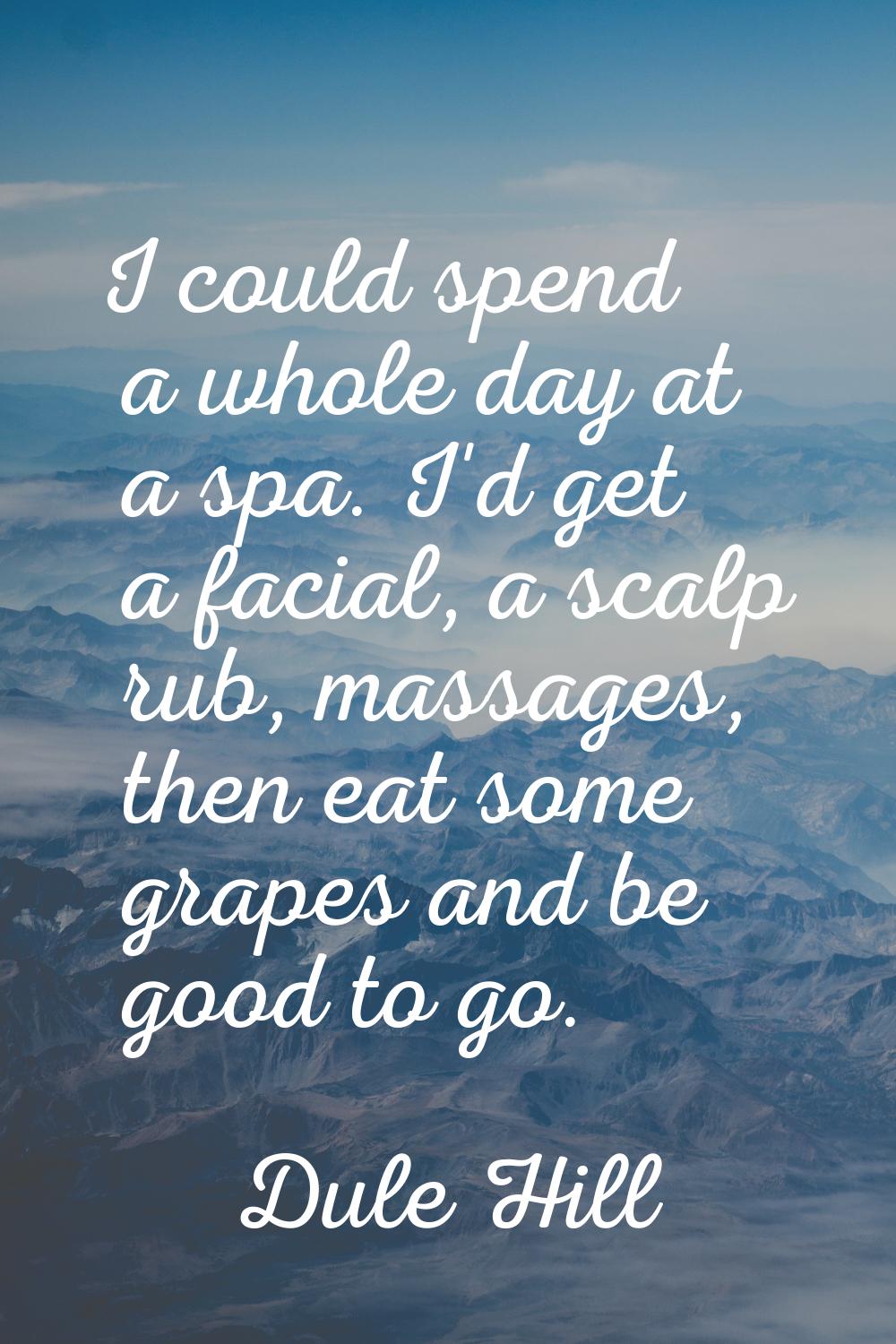 I could spend a whole day at a spa. I'd get a facial, a scalp rub, massages, then eat some grapes a