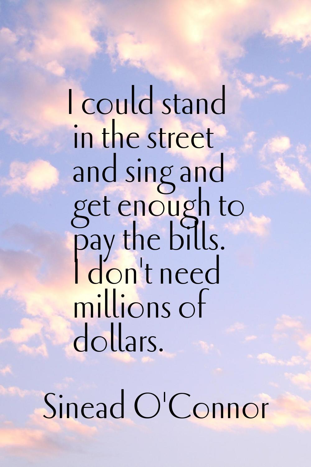 I could stand in the street and sing and get enough to pay the bills. I don't need millions of doll