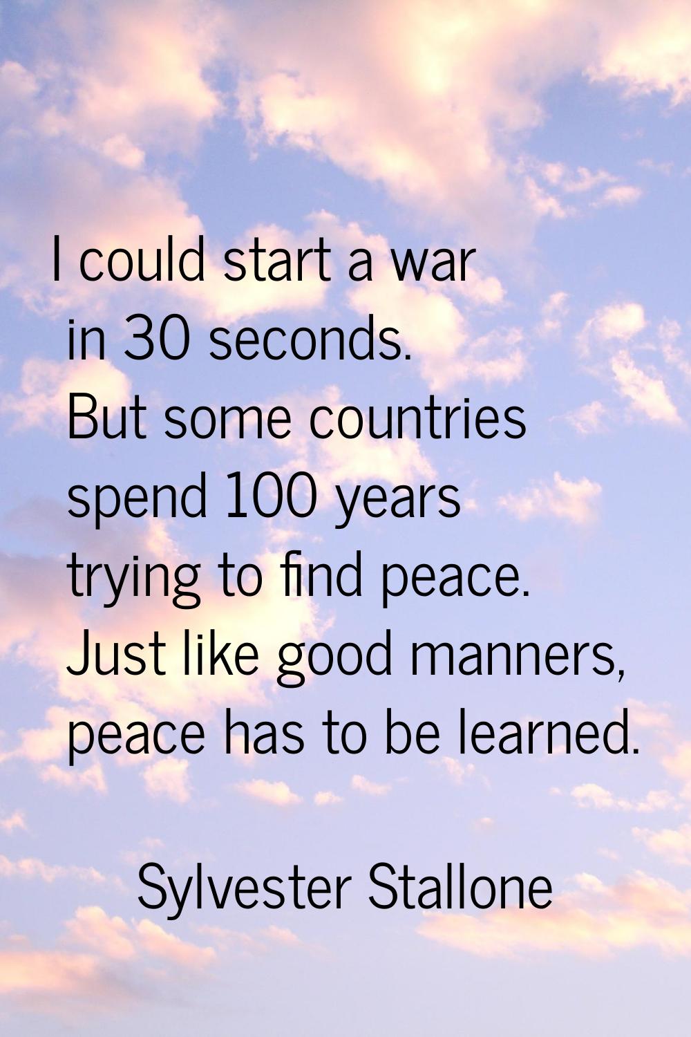 I could start a war in 30 seconds. But some countries spend 100 years trying to find peace. Just li