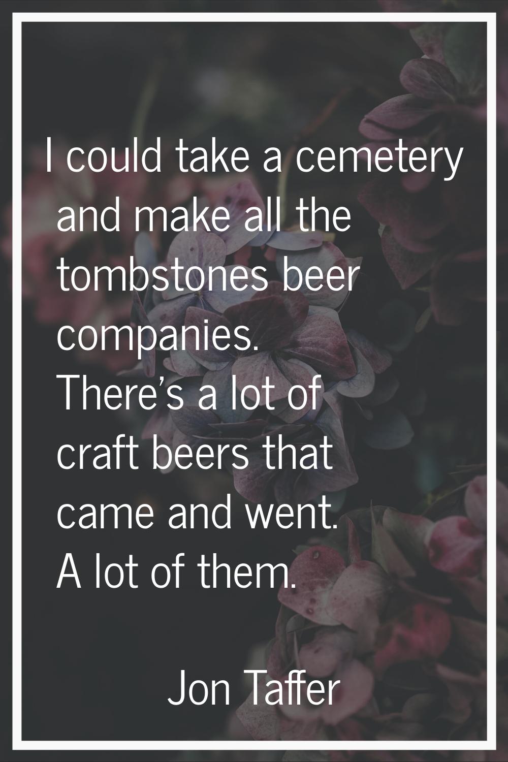 I could take a cemetery and make all the tombstones beer companies. There's a lot of craft beers th