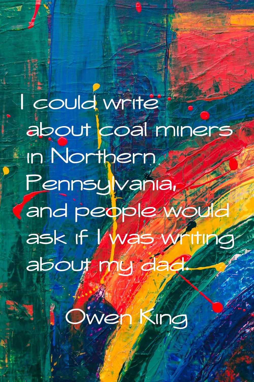 I could write about coal miners in Northern Pennsylvania, and people would ask if I was writing abo