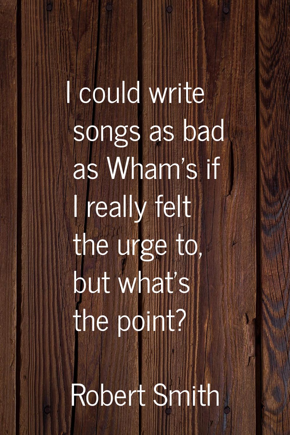 I could write songs as bad as Wham's if I really felt the urge to, but what's the point?
