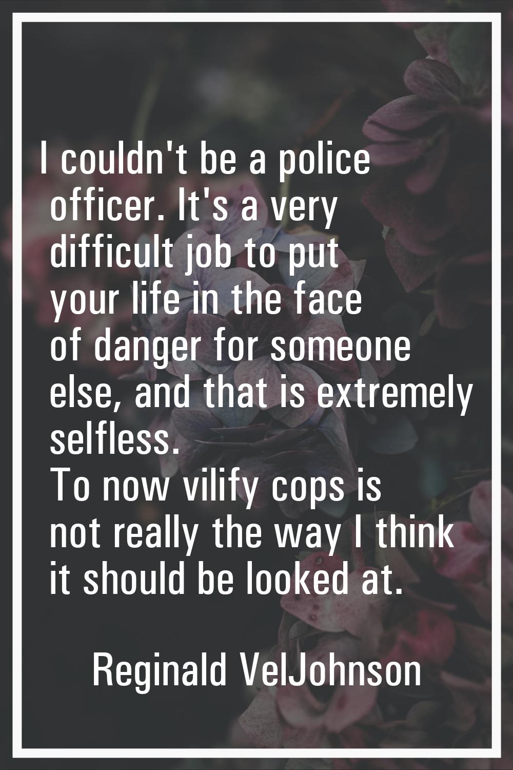 I couldn't be a police officer. It's a very difficult job to put your life in the face of danger fo