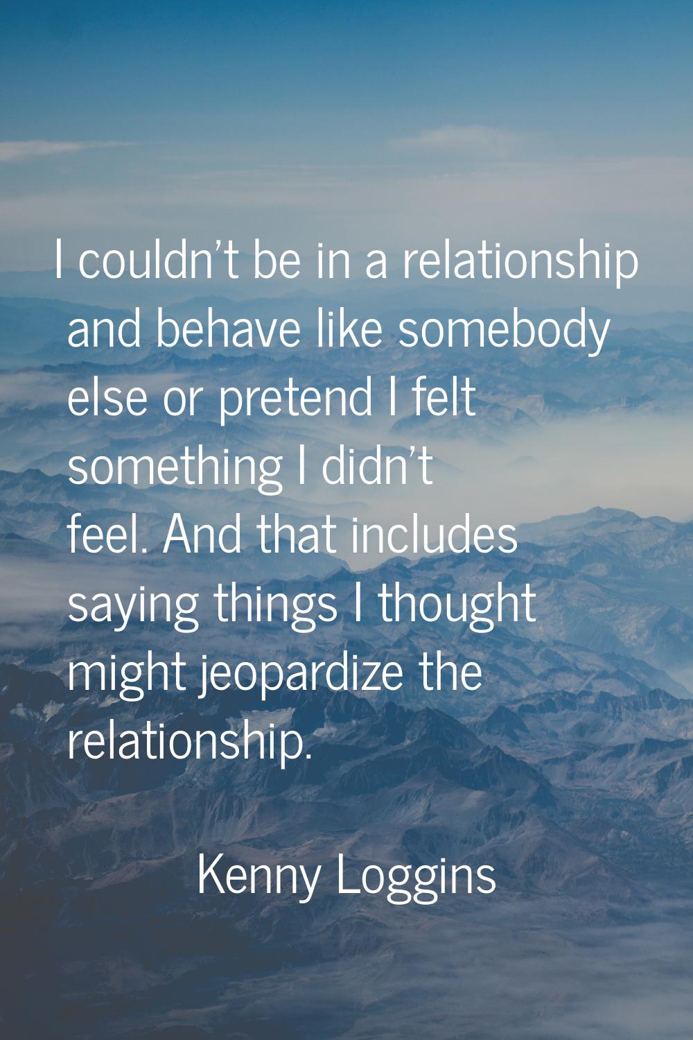 I couldn't be in a relationship and behave like somebody else or pretend I felt something I didn't 