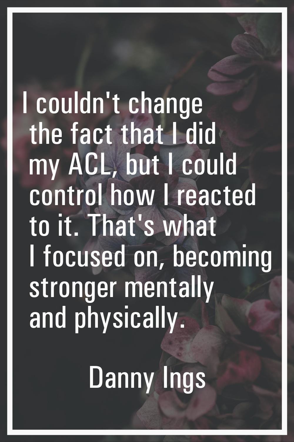 I couldn't change the fact that I did my ACL, but I could control how I reacted to it. That's what 