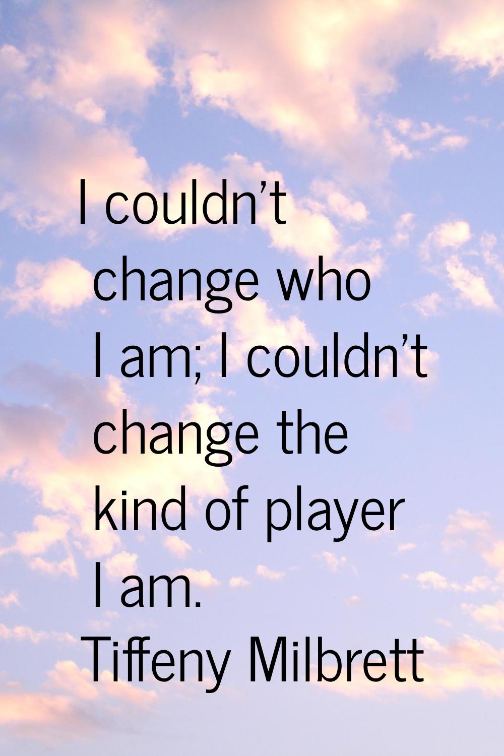I couldn't change who I am; I couldn't change the kind of player I am.