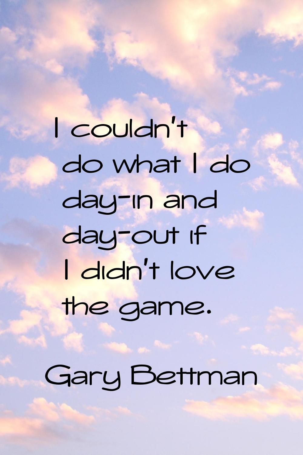 I couldn't do what I do day-in and day-out if I didn't love the game.