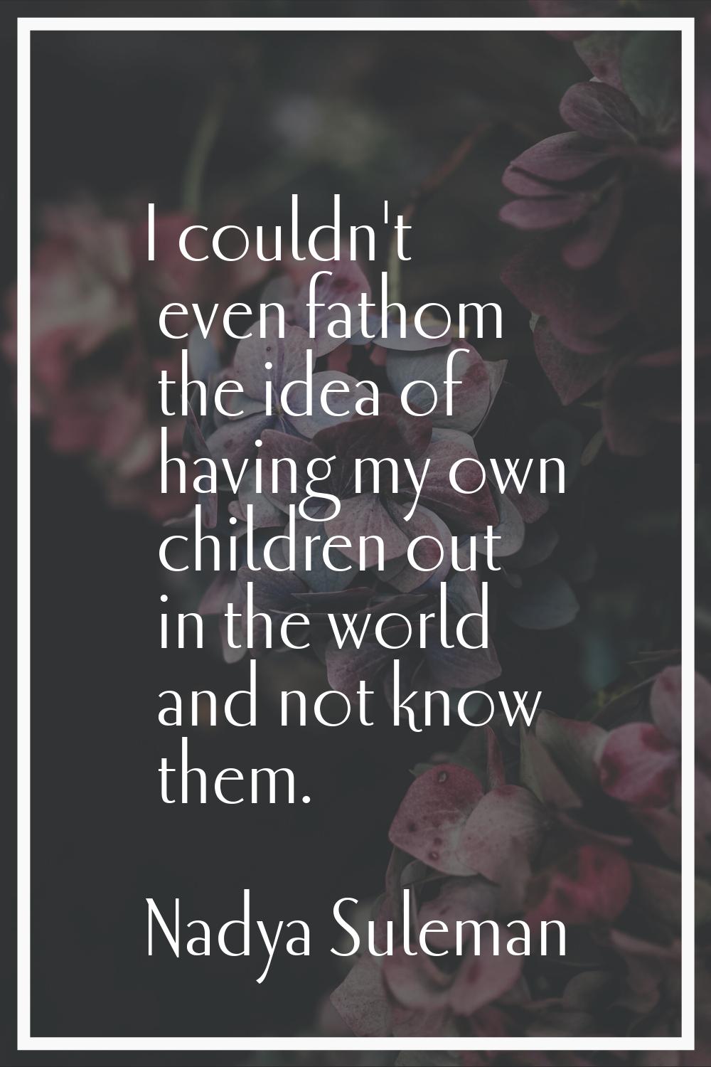 I couldn't even fathom the idea of having my own children out in the world and not know them.