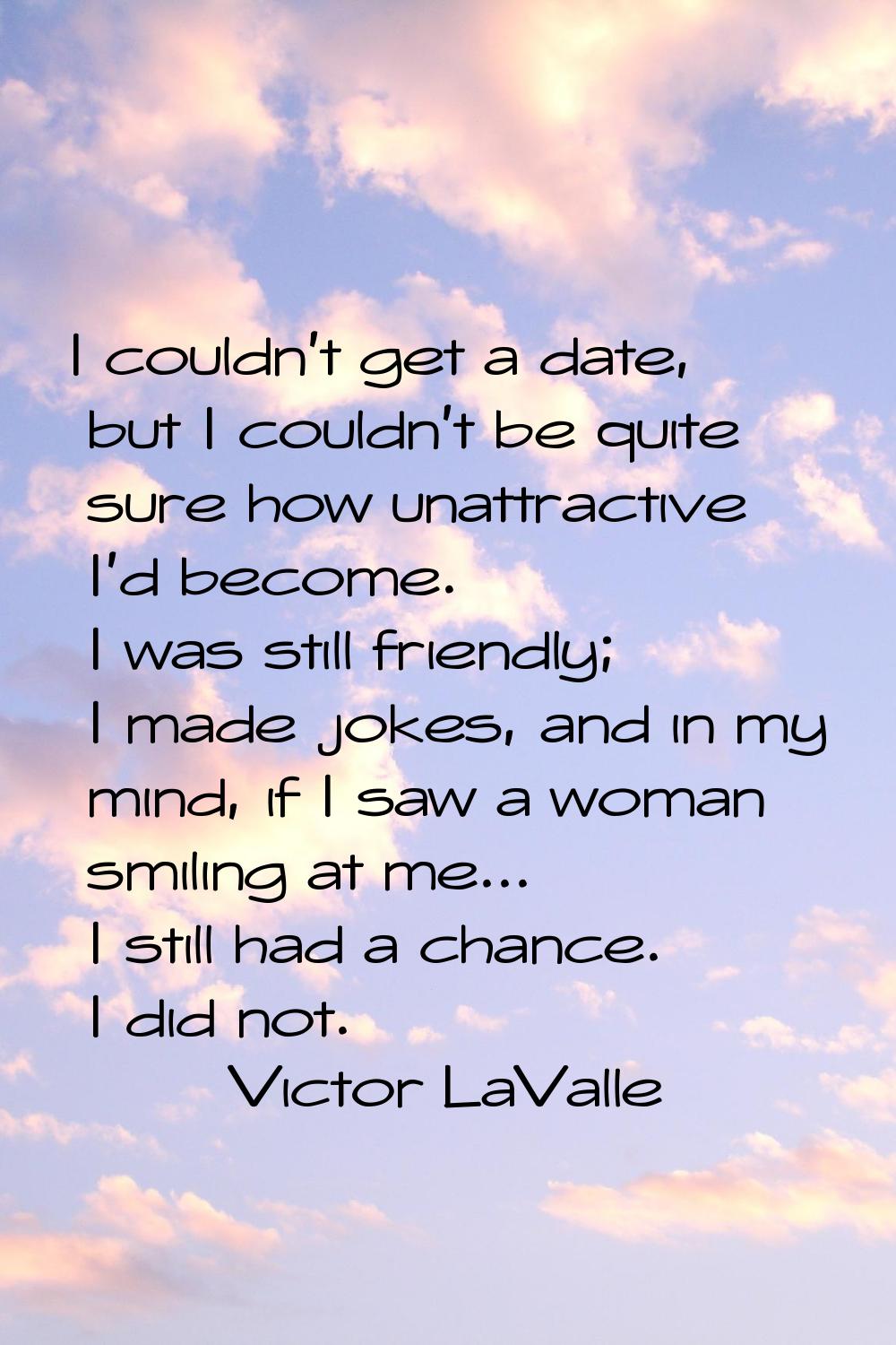 I couldn't get a date, but I couldn't be quite sure how unattractive I'd become. I was still friend