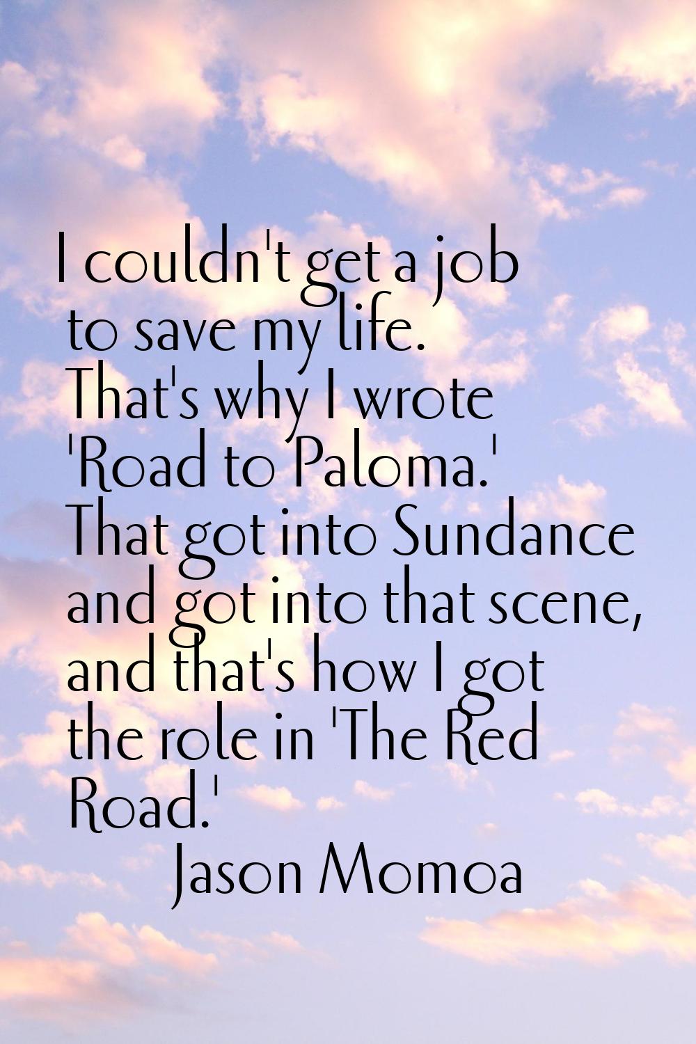 I couldn't get a job to save my life. That's why I wrote 'Road to Paloma.' That got into Sundance a