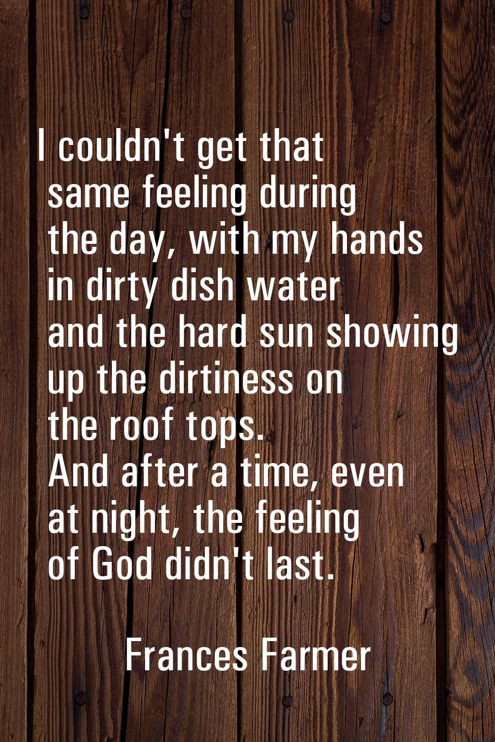 I couldn't get that same feeling during the day, with my hands in dirty dish water and the hard sun