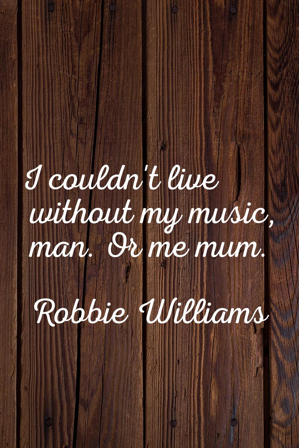 I couldn't live without my music, man. Or me mum.
