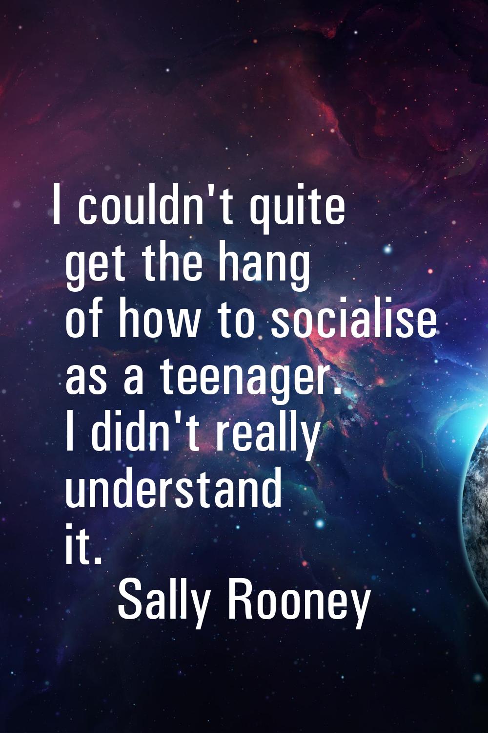 I couldn't quite get the hang of how to socialise as a teenager. I didn't really understand it.