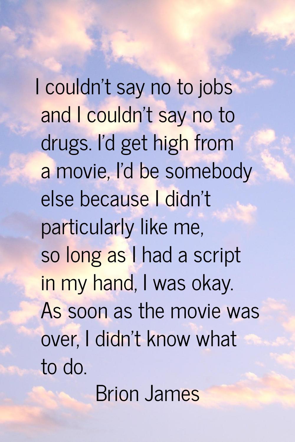 I couldn't say no to jobs and I couldn't say no to drugs. I'd get high from a movie, I'd be somebod