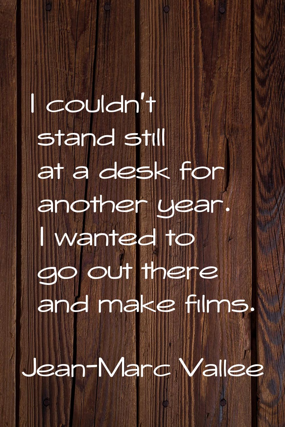 I couldn't stand still at a desk for another year. I wanted to go out there and make films.