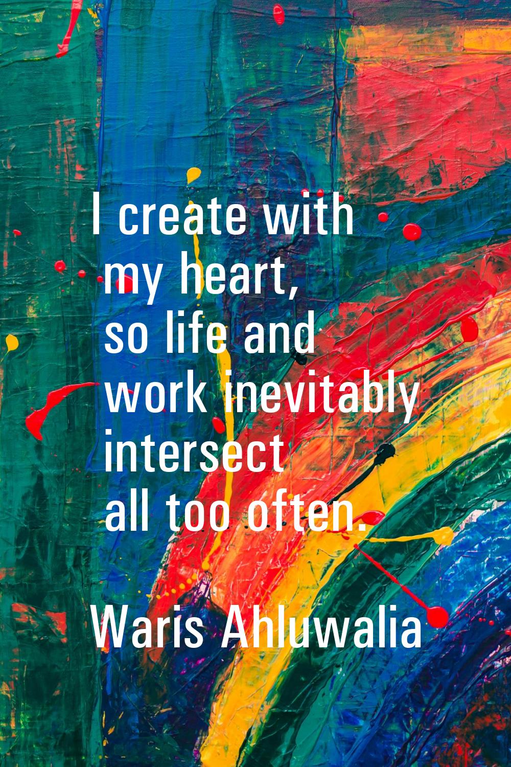 I create with my heart, so life and work inevitably intersect all too often.