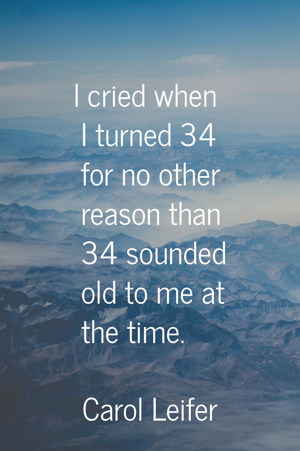 I cried when I turned 34 for no other reason than 34 sounded old to me at the time.