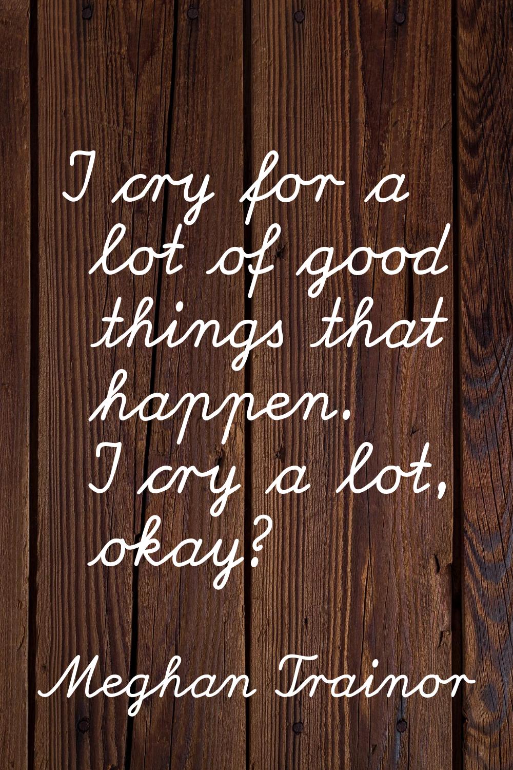 I cry for a lot of good things that happen. I cry a lot, okay?