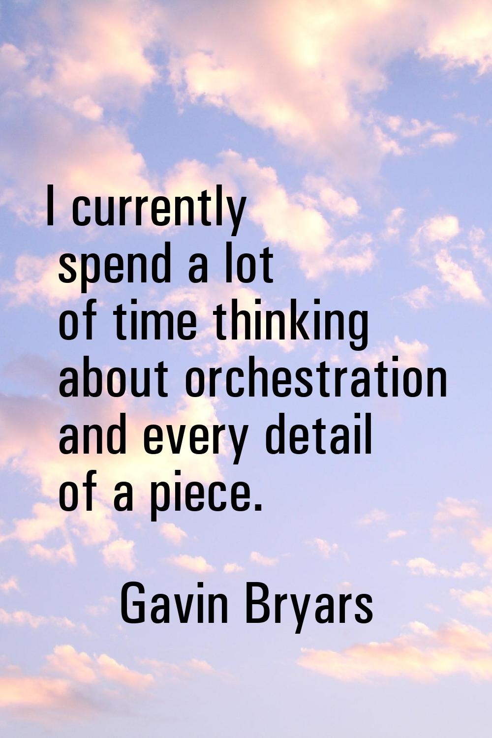 I currently spend a lot of time thinking about orchestration and every detail of a piece.