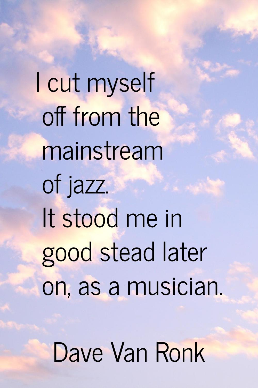 I cut myself off from the mainstream of jazz. It stood me in good stead later on, as a musician.