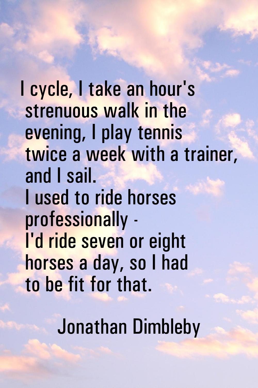 I cycle, I take an hour's strenuous walk in the evening, I play tennis twice a week with a trainer,