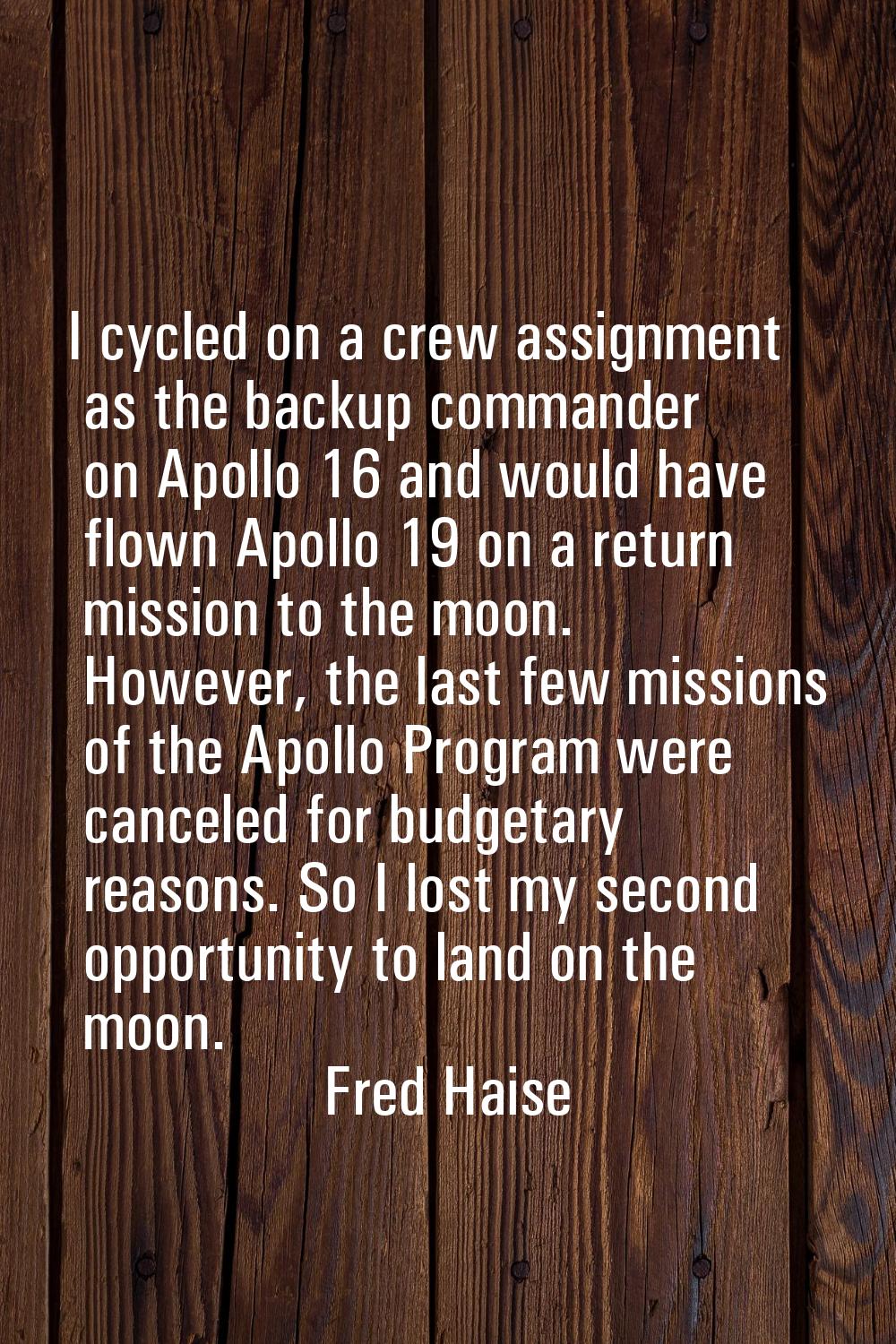I cycled on a crew assignment as the backup commander on Apollo 16 and would have flown Apollo 19 o
