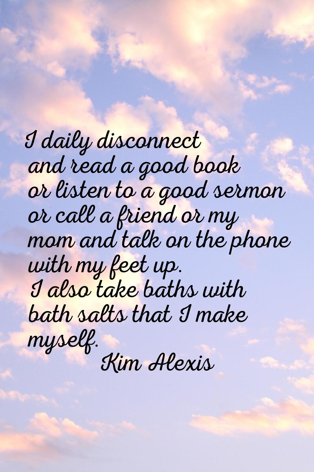 I daily disconnect and read a good book or listen to a good sermon or call a friend or my mom and t