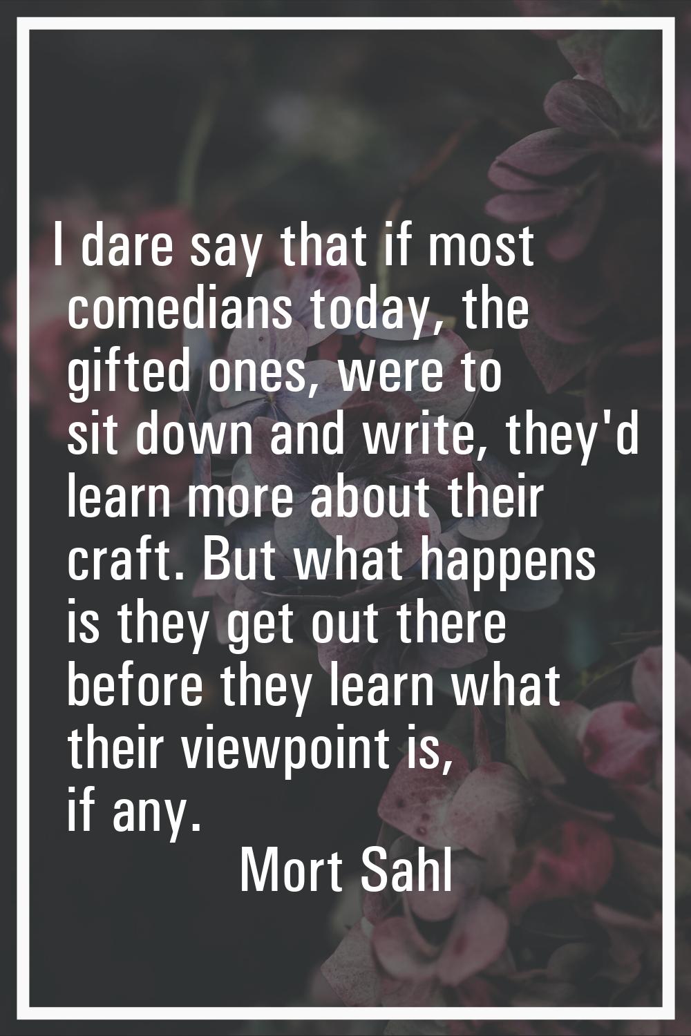 I dare say that if most comedians today, the gifted ones, were to sit down and write, they'd learn 