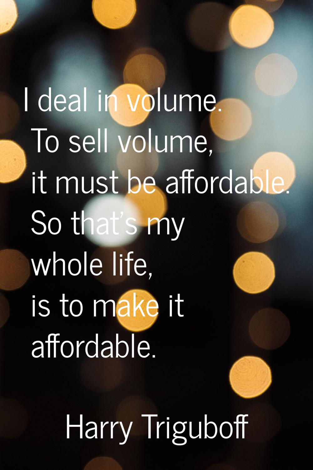 I deal in volume. To sell volume, it must be affordable. So that's my whole life, is to make it aff