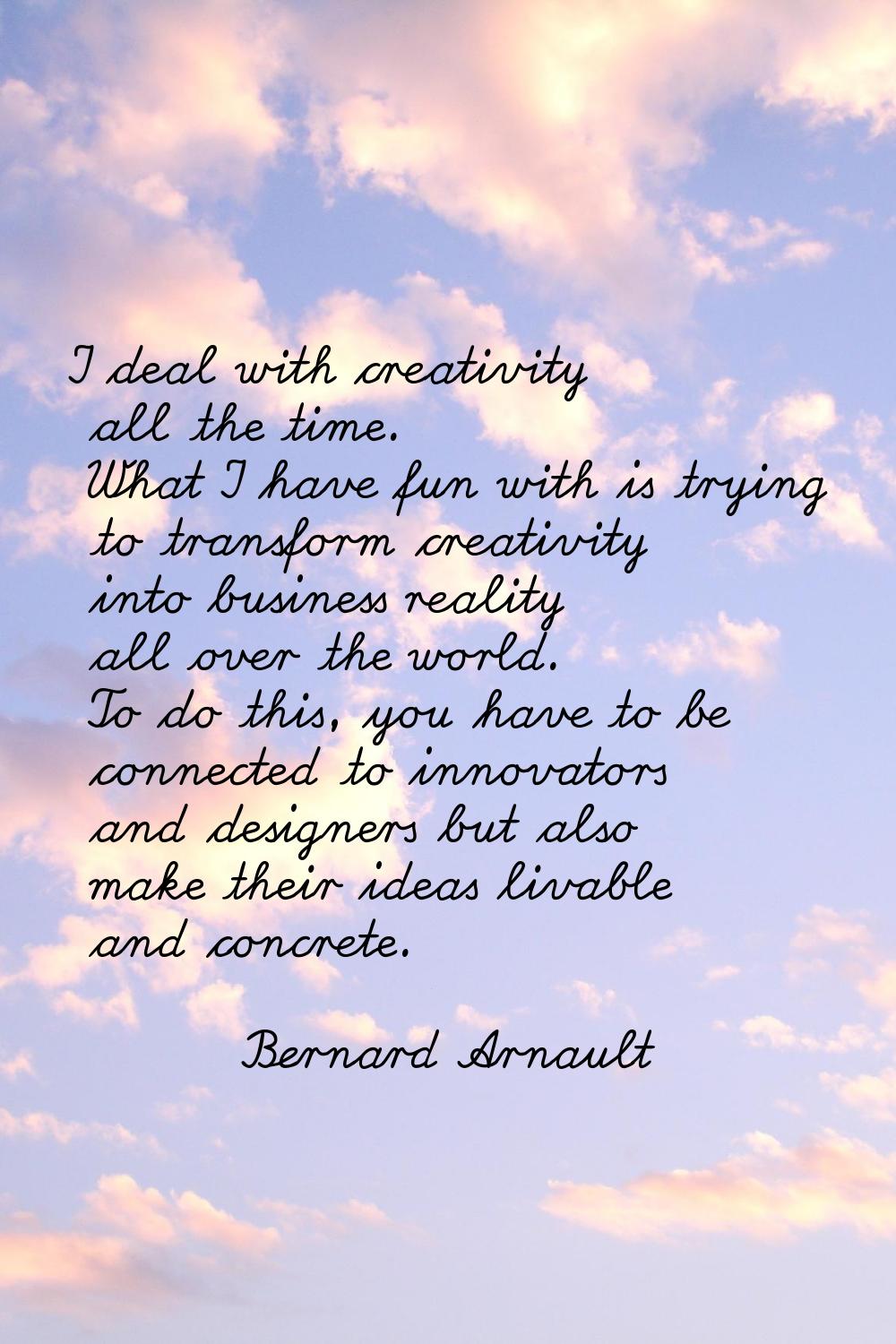 I deal with creativity all the time. What I have fun with is trying to transform creativity into bu