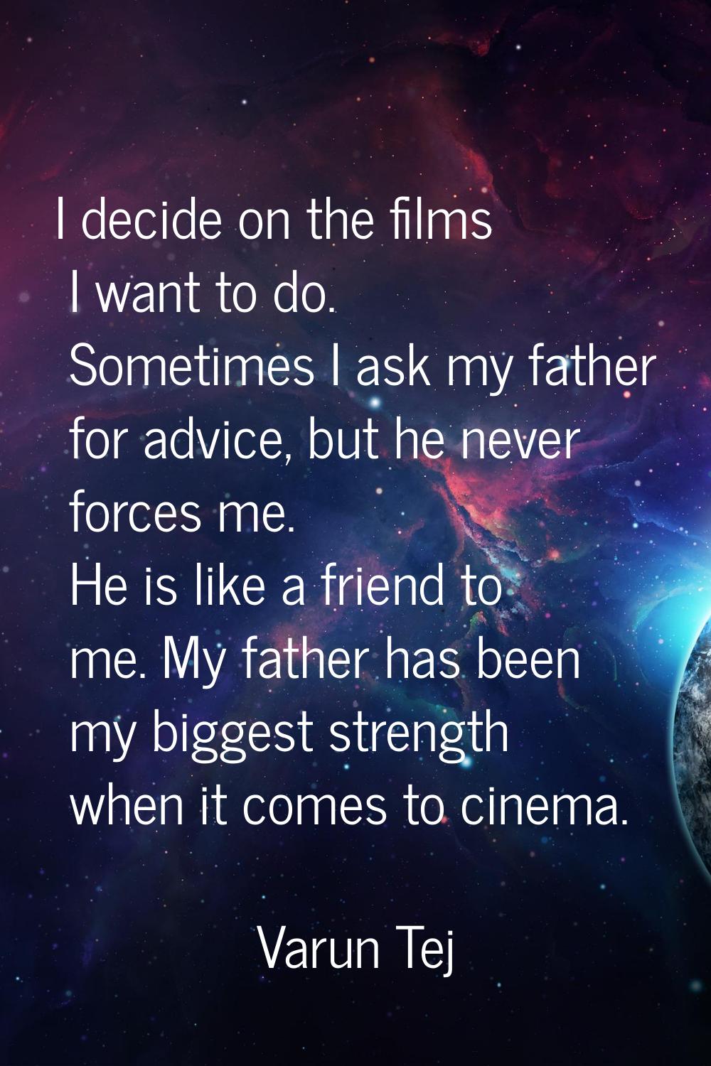 I decide on the films I want to do. Sometimes I ask my father for advice, but he never forces me. H