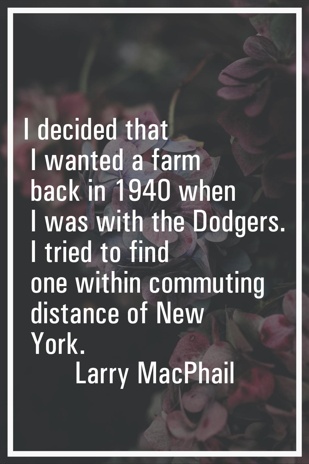 I decided that I wanted a farm back in 1940 when I was with the Dodgers. I tried to find one within