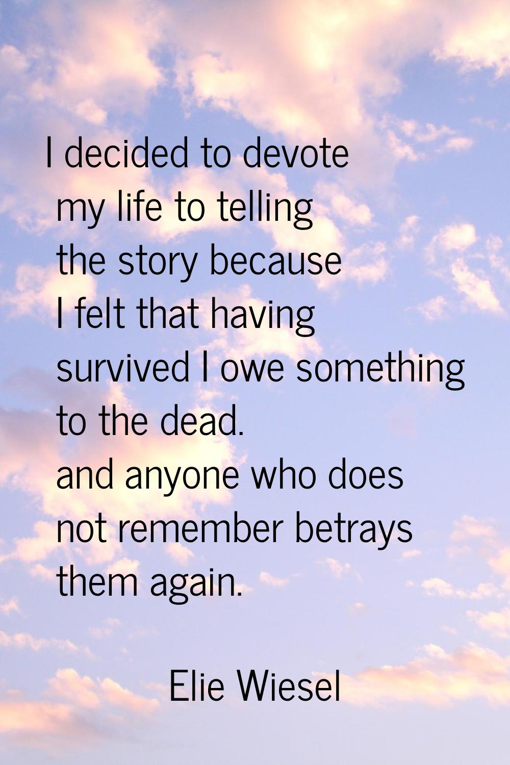 I decided to devote my life to telling the story because I felt that having survived I owe somethin