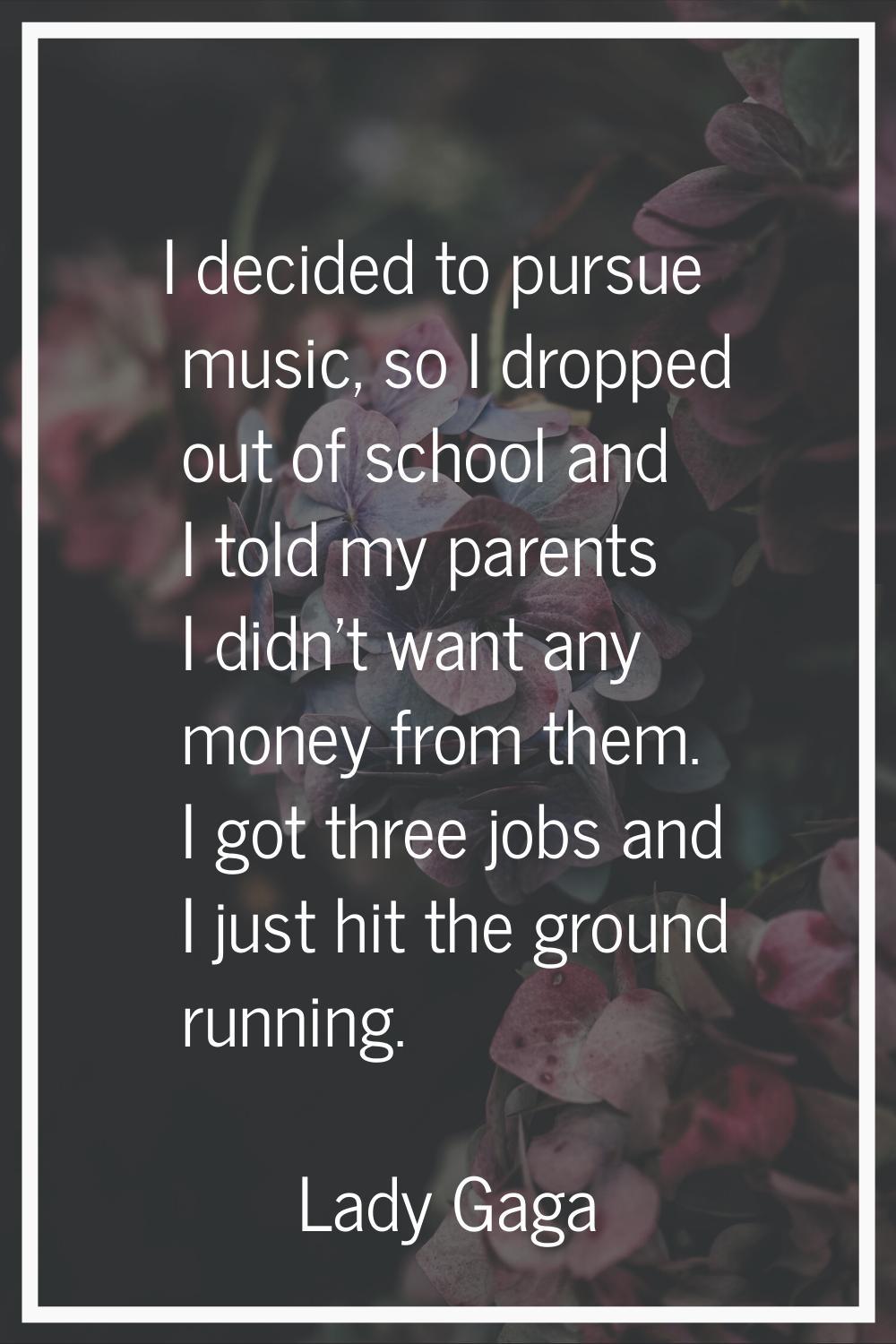 I decided to pursue music, so I dropped out of school and I told my parents I didn't want any money
