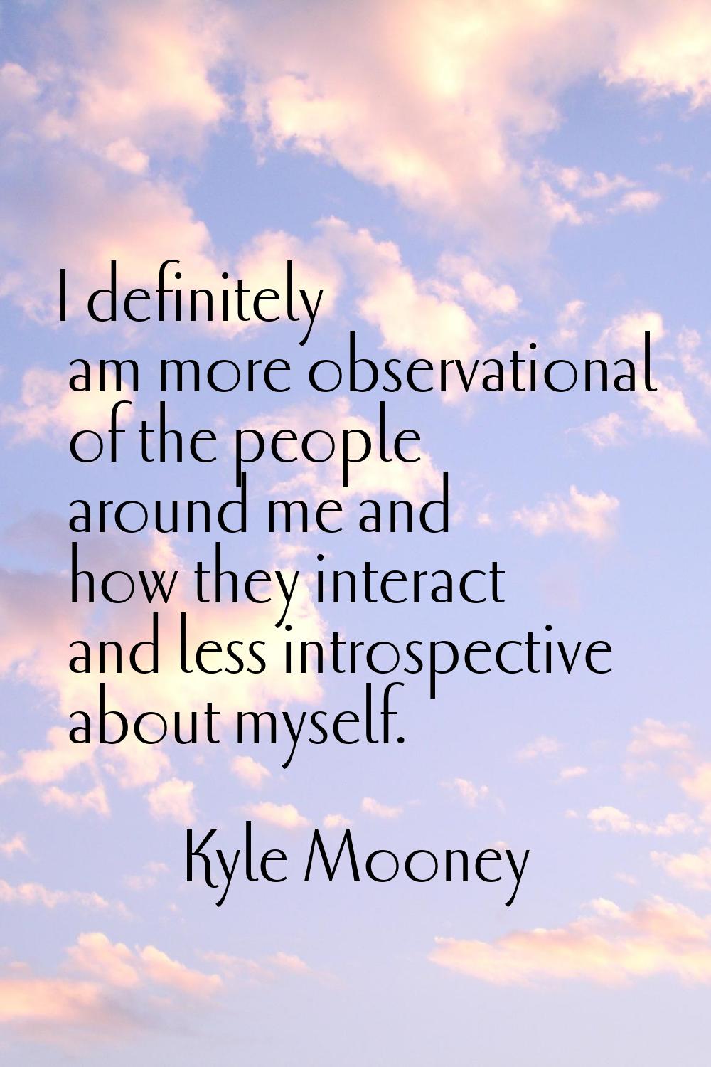 I definitely am more observational of the people around me and how they interact and less introspec