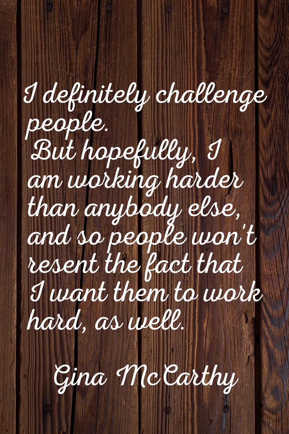 I definitely challenge people. But hopefully, I am working harder than anybody else, and so people 