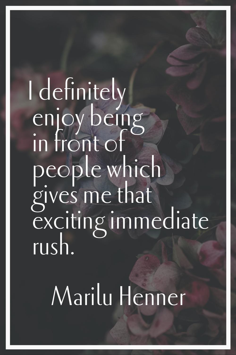 I definitely enjoy being in front of people which gives me that exciting immediate rush.