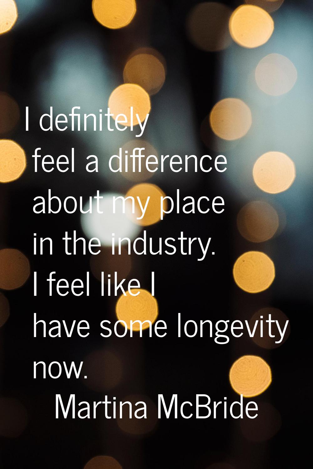 I definitely feel a difference about my place in the industry. I feel like I have some longevity no
