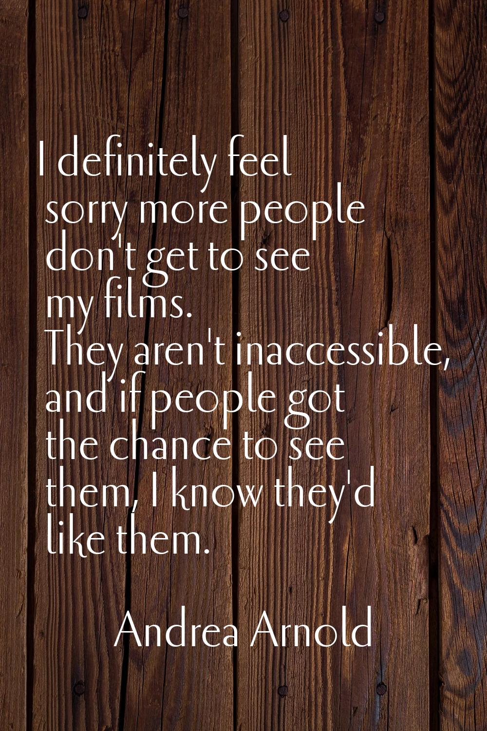 I definitely feel sorry more people don't get to see my films. They aren't inaccessible, and if peo
