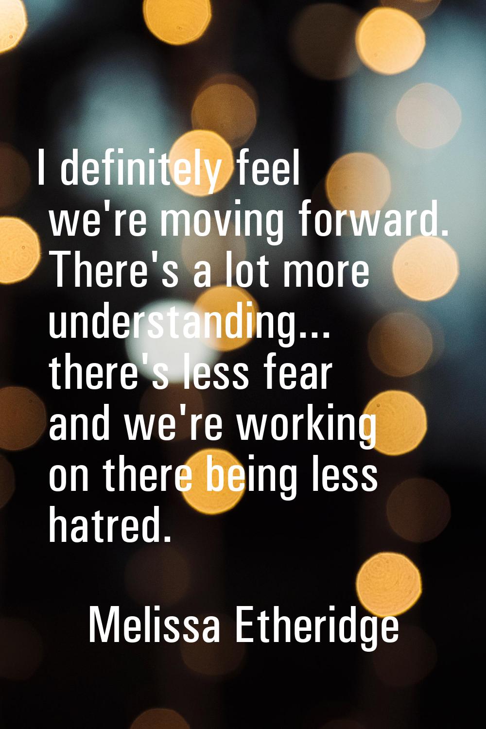 I definitely feel we're moving forward. There's a lot more understanding... there's less fear and w