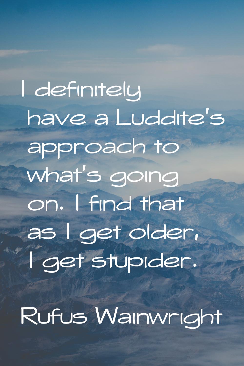 I definitely have a Luddite's approach to what's going on. I find that as I get older, I get stupid