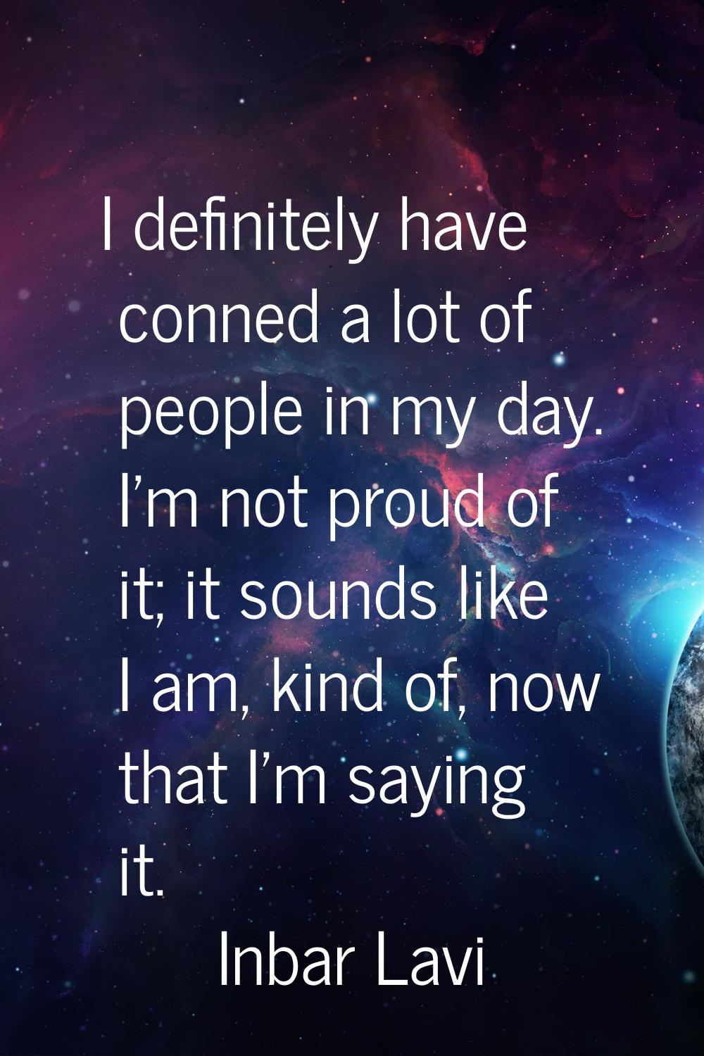 I definitely have conned a lot of people in my day. I'm not proud of it; it sounds like I am, kind 