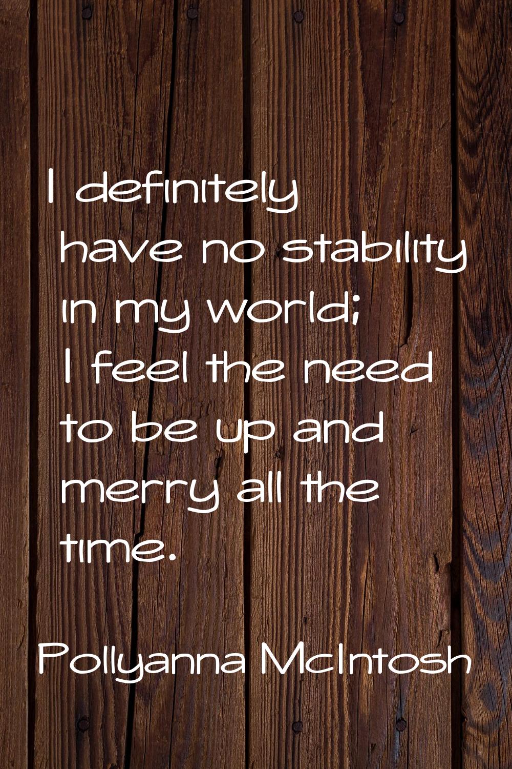 I definitely have no stability in my world; I feel the need to be up and merry all the time.